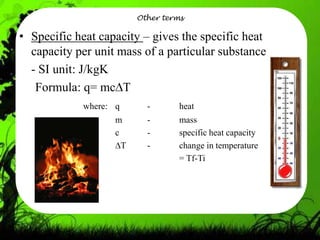 Other terms

• Specific heat capacity – gives the specific heat
  capacity per unit mass of a particular substance
  - SI unit: J/kgK
   Formula: q= mc T
            where: q       -       heat
                   m       -       mass
                   c       -       specific heat capacity
                     T     -       change in temperature
                                   = Tf-Ti
 