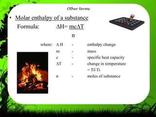 Other terms

• Molar enthalpy of a substance
  Formula:          H= mc T
                         n
            where:       H     -       enthalpy change
                     m         -       mass
                     c         -       specific heat capacity
                       T       -       change in temperature
                                       = Tf-Ti
                     n         -       moles of substance
 