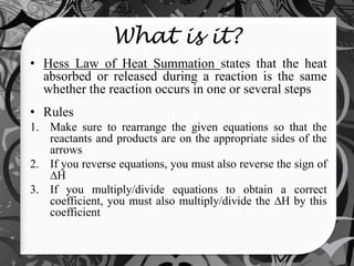 What is it?
• Hess Law of Heat Summation states that the heat
  absorbed or released during a reaction is the same
  whether the reaction occurs in one or several steps
• Rules
1. Make sure to rearrange the given equations so that the
   reactants and products are on the appropriate sides of the
   arrows
2. If you reverse equations, you must also reverse the sign of
     H
3. If you multiply/divide equations to obtain a correct
   coefficient, you must also multiply/divide the H by this
   coefficient
 