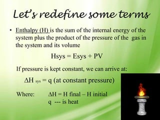 Let’s redefine some terms
• Enthalpy (H) is the sum of the internal energy of the
  system plus the product of the pressure of the gas in
  the system and its volume
                Hsys = Esys + PV
  If pressure is kept constant, we can arrive at:
       H sys = q (at constant pressure)
  Where:        H = H final – H initial
               q --- is heat
 