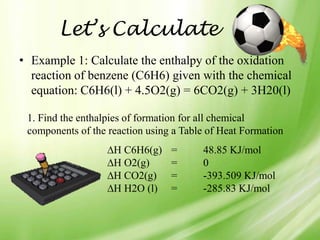 Let’s Calculate
• Example 1: Calculate the enthalpy of the oxidation
  reaction of benzene (C6H6) given with the chemical
  equation: C6H6(l) + 4.5O2(g) = 6CO2(g) + 3H20(l)

 1. Find the enthalpies of formation for all chemical
 components of the reaction using a Table of Heat Formation
                    H C6H6(g)    =      48.85 KJ/mol
                    H O2(g)      =      0
                    H CO2(g)     =      -393.509 KJ/mol
                    H H2O (l)    =      -285.83 KJ/mol
 
