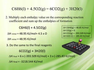C6H6(l) + 4.5O2(g) = 6CO2(g) + 3H20(l)
2. Multiply each enthalpy value on the corresponding reaction
   coefficient and sum up the enthalpies of formation

          C6H6(l) + 4.5O2(g)                   H C6H6(g) = 48.85 KJ/mol
                                               H O2(g) = 0
  H initial = 48.95 KJ/mol+ 4.5 x O            H CO2(g) = -393.509 KJ/mol
                                               H H2O (l) = -285.83 KJ/mol
  H initial = 48.95 KJ/mol
3. Do the same to the final reagents
          6CO2(g) + 3H20(l)
   H final = 6 x (-393.509 KJ/mol) + 3 x (-285.83 KJ/mol)
   H final = -3218.544 KJ/mol
 