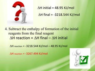 H initial = 48.95 KJ/mol
                           H final = -3218.544 KJ/mol


4. Subtract the enthalpy of formation of the initial
   reagents from the final reagent
     H reaction = H final – H initial
    H reaction = -3218.544 KJ/mol – 48.95 KJ/mol

    H reaction = -3267.494 KJ/mol
 