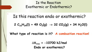 Is the Reaction
Exothermic or Endothermic?
Is this reaction endo or exothermic?
2 C16H34(l) + 49 O2(g) → 32 CO2(g) + 34 H2O(l)
What type of reaction is it? A combustion reaction!
= −10700 kJ/mol
Endo or exothermic?
  
 