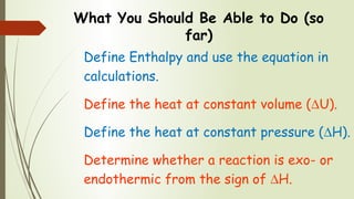 What You Should Be Able to Do (so
far)
Define Enthalpy and use the equation in
calculations.
Define the heat at constant volume (∆U).
Define the heat at constant pressure (∆H).
Determine whether a reaction is exo- or
endothermic from the sign of ∆H.
 