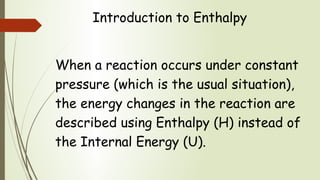 Introduction to Enthalpy
When a reaction occurs under constant
pressure (which is the usual situation),
the energy changes in the reaction are
described using Enthalpy (H) instead of
the Internal Energy (U).
 