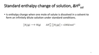 Standard enthalpy change of solution, ΔHO
sol
• Is enthalpy change when one mole of solute is dissolved in a solvent to
form an infinitely dilute solution under standard conditions.
10
 