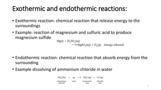 Exothermic and endothermic reactions:
• Exothermic reaction: chemical reaction that release energy to the
surroundings
• Example: reaction of magnesium and sulfuric acid to produce
magnesium sulfide
• Endothermic reaction: chemical reaction that absorb energy from the
surrounding
• Example dissolving of ammonium chloride in water
2
 