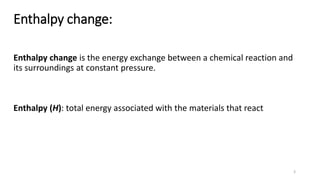 Enthalpy change:
Enthalpy change is the energy exchange between a chemical reaction and
its surroundings at constant pressure.
Enthalpy (H): total energy associated with the materials that react
3
 