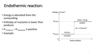 Endothermic reaction:
• Energy is absorbed from the
surrounding
• Enthalpy of reactants is lower than
products
• H Products – H Reactants is positive
• Example:
7
 