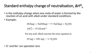 Standard enthalpy change of neutralisation, ΔHO
n
• Is the enthalpy change when one mole of water is formed by the
reaction of an acid with alkali under standard conditions
• Example:
• Cl- and Na+ are spectator ions
9
 