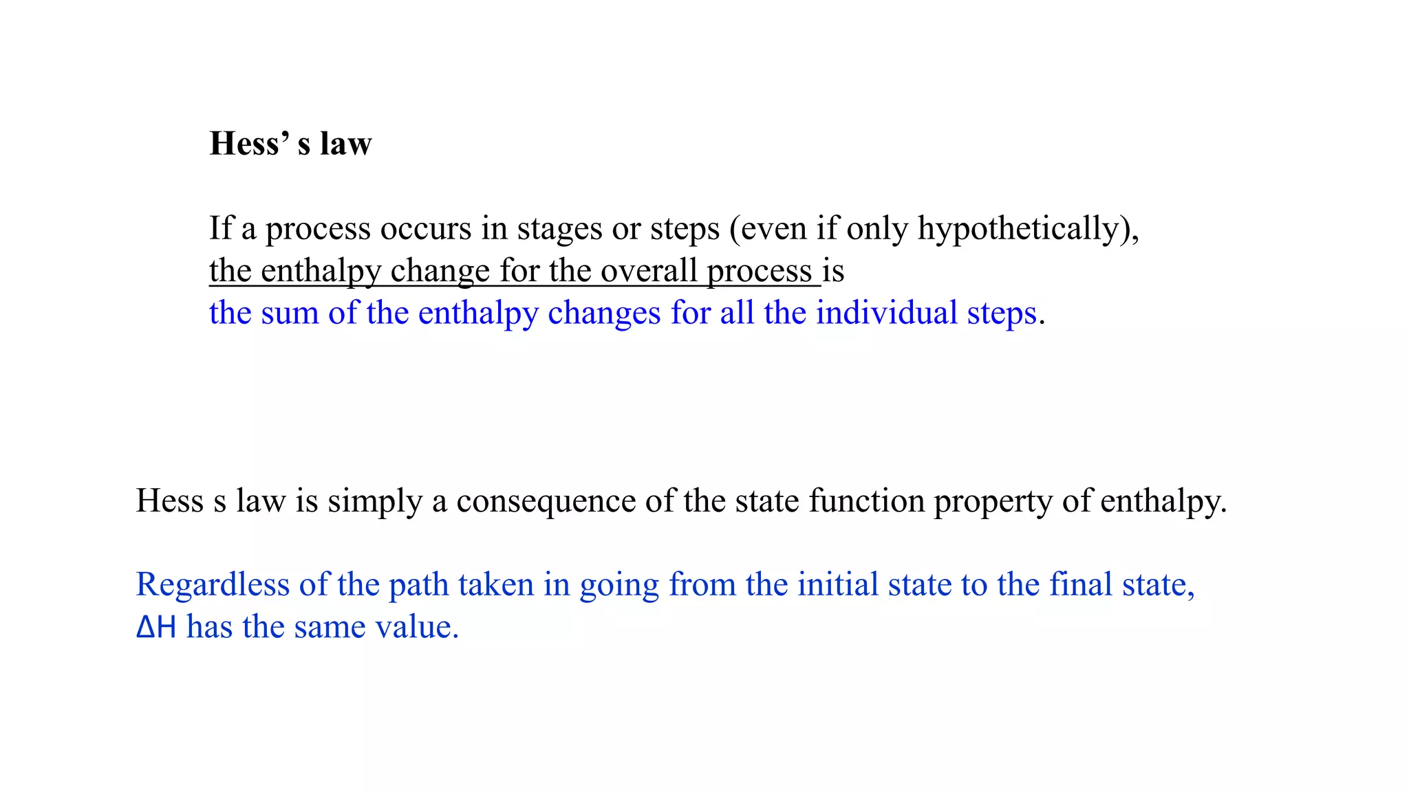Hess’ s law
If a process occurs in stages or steps (even if only hypothetically),
the enthalpy change for the overall process is
the sum of the enthalpy changes for all the individual steps.
Hess s law is simply a consequence of the state function property of enthalpy.
Regardless of the path taken in going from the initial state to the final state,
∆H has the same value.
 