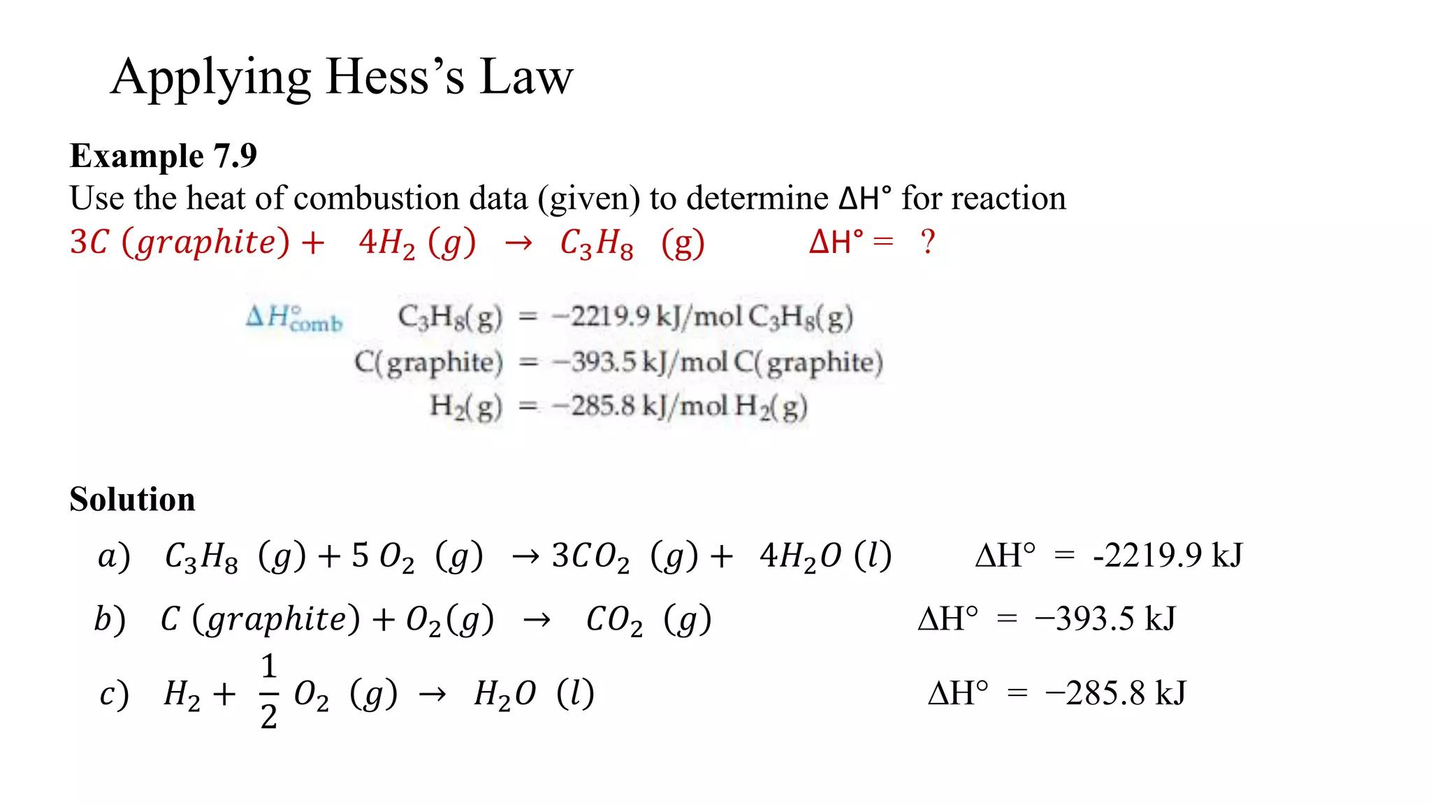 Applying Hess’s Law
Example 7.9
Use the heat of combustion data (given) to determine ∆H° for reaction
3𝐶 𝑔𝑟𝑎𝑝ℎ𝑖𝑡𝑒 + 4𝐻2 𝑔 → 𝐶3 𝐻8 (g) ∆H° = ?
Solution
𝑎) 𝐶3 𝐻8 𝑔 + 5 𝑂2 𝑔 → 3𝐶𝑂2 𝑔 + 4𝐻2 𝑂 𝑙 ∆H° = -2219.9 kJ
𝑏) 𝐶 𝑔𝑟𝑎𝑝ℎ𝑖𝑡𝑒 + 𝑂2 𝑔 → 𝐶𝑂2 𝑔 ∆H° = −393.5 kJ
𝑐) 𝐻2 +
1
2
𝑂2 𝑔 → 𝐻2 𝑂 𝑙 ∆H° = −285.8 kJ
 