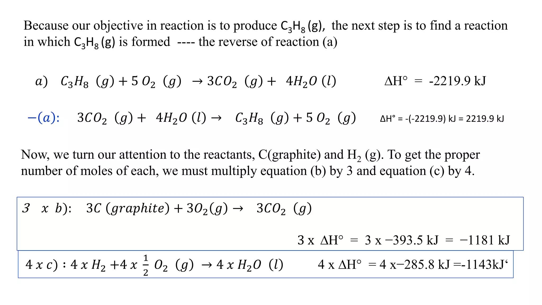 Because our objective in reaction is to produce C3H8 (g), the next step is to find a reaction
in which C3H8 (g) is formed ---- the reverse of reaction (a)
𝑎) 𝐶3 𝐻8 𝑔 + 5 𝑂2 𝑔 → 3𝐶𝑂2 𝑔 + 4𝐻2 𝑂 𝑙 ∆H° = -2219.9 kJ
− 𝑎 : 3𝐶𝑂2 𝑔 + 4𝐻2 𝑂 𝑙 → 𝐶3 𝐻8 𝑔 + 5 𝑂2 𝑔 ∆H° = -(-2219.9) kJ = 2219.9 kJ
Now, we turn our attention to the reactants, C(graphite) and H2 (g). To get the proper
number of moles of each, we must multiply equation (b) by 3 and equation (c) by 4.
3 𝑥 𝑏): 3𝐶 𝑔𝑟𝑎𝑝ℎ𝑖𝑡𝑒 + 3𝑂2 𝑔 → 3𝐶𝑂2 𝑔
3 x ∆H° = 3 x −393.5 kJ = −1181 kJ
4 𝑥 𝑐) ∶ 4 𝑥 𝐻2 +4 𝑥
1
2
𝑂2 𝑔 → 4 𝑥 𝐻2 𝑂 𝑙 4 x ∆H° = 4 x−285.8 kJ =-1143kJ‘
 