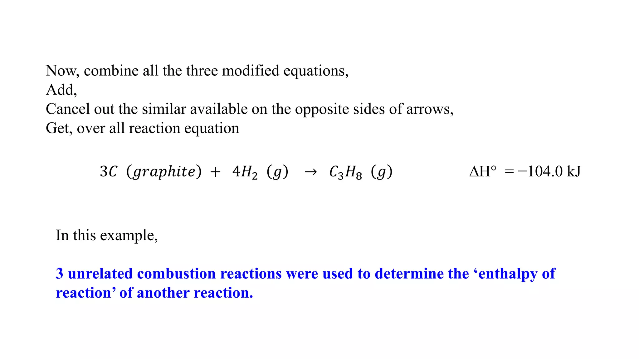 Now, combine all the three modified equations,
Add,
Cancel out the similar available on the opposite sides of arrows,
Get, over all reaction equation
3𝐶 𝑔𝑟𝑎𝑝ℎ𝑖𝑡𝑒 + 4𝐻2 𝑔 → 𝐶3 𝐻8 𝑔 ∆H° = −104.0 kJ
In this example,
3 unrelated combustion reactions were used to determine the ‘enthalpy of
reaction’ of another reaction.
 
