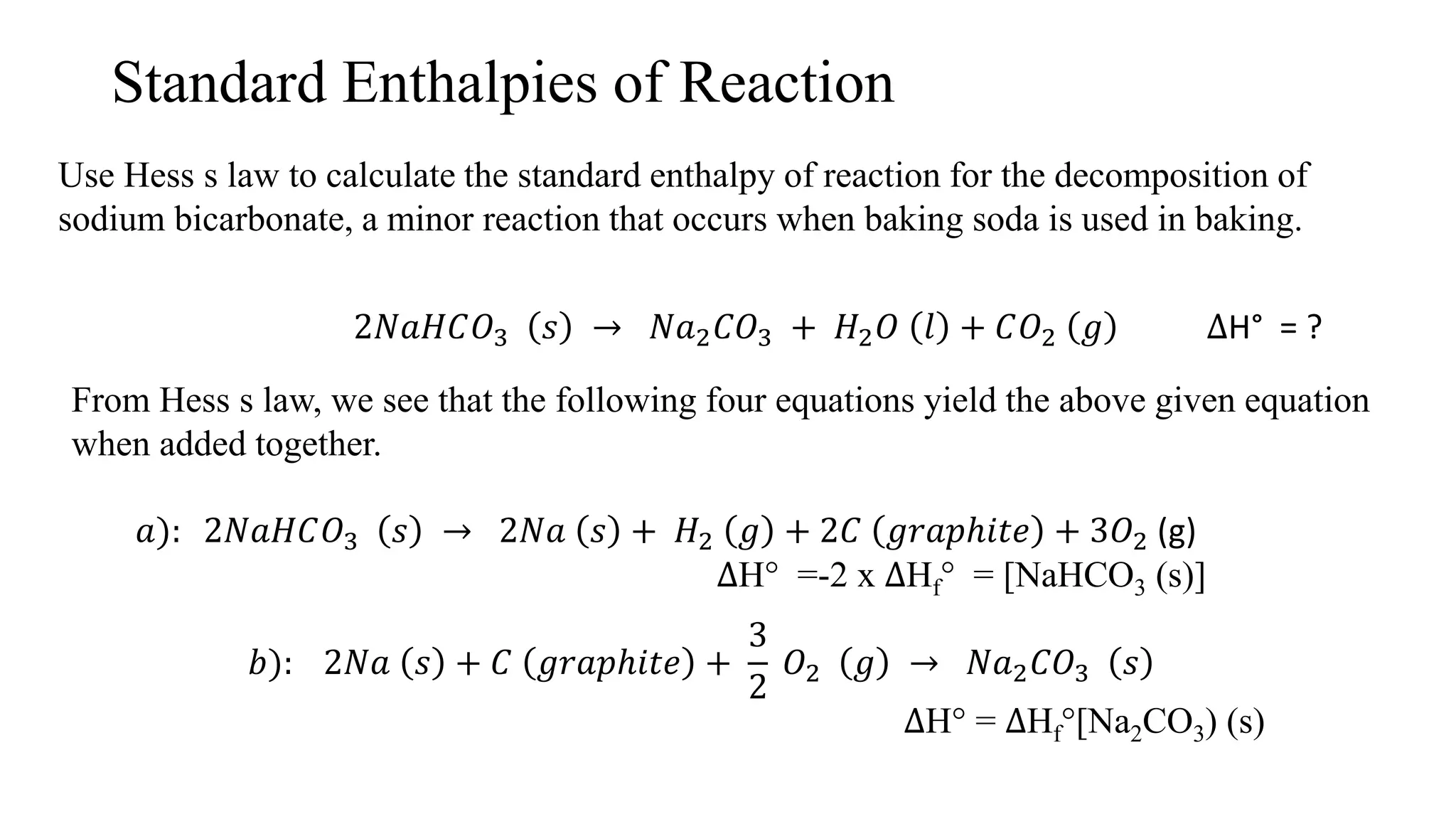 Standard Enthalpies of Reaction
Use Hess s law to calculate the standard enthalpy of reaction for the decomposition of
sodium bicarbonate, a minor reaction that occurs when baking soda is used in baking.
2𝑁𝑎𝐻𝐶𝑂3 𝑠 → 𝑁𝑎2 𝐶𝑂3 + 𝐻2 𝑂 𝑙 + 𝐶𝑂2 𝑔 ∆H° = ?
From Hess s law, we see that the following four equations yield the above given equation
when added together.
𝑎): 2𝑁𝑎𝐻𝐶𝑂3 𝑠 → 2𝑁𝑎 𝑠 + 𝐻2 𝑔 + 2𝐶 𝑔𝑟𝑎𝑝ℎ𝑖𝑡𝑒 + 3𝑂2 (g)
∆H° =-2 x ∆Hf° = [NaHCO3 (s)]
𝑏): 2𝑁𝑎 𝑠 + 𝐶 𝑔𝑟𝑎𝑝ℎ𝑖𝑡𝑒 +
3
2
𝑂2 𝑔 → 𝑁𝑎2 𝐶𝑂3 𝑠
∆H° = ∆Hf°[Na2CO3) (s)
 