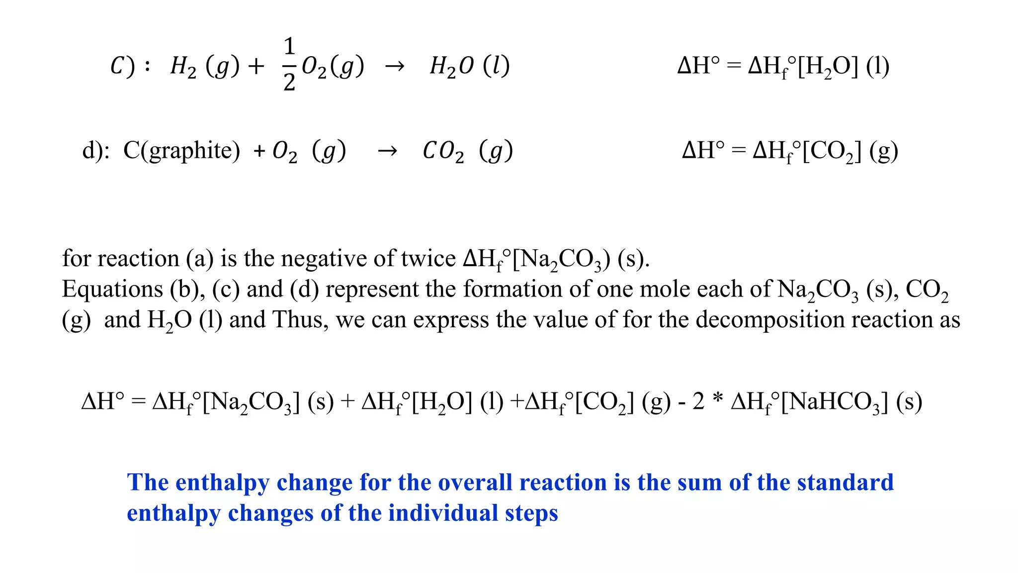 𝐶) ∶ 𝐻2 𝑔 +
1
2
𝑂2 𝑔 → 𝐻2 𝑂 𝑙 ∆H° = ∆Hf°[H2O] (l)
d): C(graphite) + 𝑂2 𝑔 → 𝐶𝑂2 𝑔 ∆H° = ∆Hf°[CO2] (g)
for reaction (a) is the negative of twice ∆Hf°[Na2CO3) (s).
Equations (b), (c) and (d) represent the formation of one mole each of Na2CO3 (s), CO2
(g) and H2O (l) and Thus, we can express the value of for the decomposition reaction as
∆H° = ∆Hf°[Na2CO3] (s) + ∆Hf°[H2O] (l) +∆Hf°[CO2] (g) - 2 * ∆Hf°[NaHCO3] (s)
The enthalpy change for the overall reaction is the sum of the standard
enthalpy changes of the individual steps
 