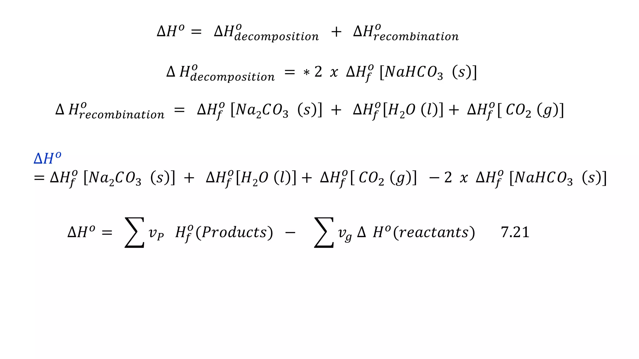 ∆𝐻 𝑜 = ∆𝐻 𝑑𝑒𝑐𝑜𝑚𝑝𝑜𝑠𝑖𝑡𝑖𝑜𝑛
𝑜
+ ∆𝐻𝑟𝑒𝑐𝑜𝑚𝑏𝑖𝑛𝑎𝑡𝑖𝑜𝑛
𝑜
∆ 𝐻 𝑑𝑒𝑐𝑜𝑚𝑝𝑜𝑠𝑖𝑡𝑖𝑜𝑛
𝑜
= ∗ 2 𝑥 ∆𝐻𝑓
𝑜
[𝑁𝑎𝐻𝐶𝑂3 𝑠 ]
∆ 𝐻𝑟𝑒𝑐𝑜𝑚𝑏𝑖𝑛𝑎𝑡𝑖𝑜𝑛
𝑜
= ∆𝐻𝑓
𝑜
𝑁𝑎2 𝐶𝑂3 𝑠 + ∆𝐻𝑓
𝑜
𝐻2 𝑂 𝑙 + ∆𝐻𝑓
𝑜
[ 𝐶𝑂2 𝑔 ]
∆𝐻 𝑜
= ∆𝐻𝑓
𝑜
𝑁𝑎2 𝐶𝑂3 𝑠 + ∆𝐻𝑓
𝑜
𝐻2 𝑂 𝑙 + ∆𝐻𝑓
𝑜
𝐶𝑂2 𝑔 − 2 𝑥 ∆𝐻𝑓
𝑜
[𝑁𝑎𝐻𝐶𝑂3 𝑠 ]
∆𝐻 𝑜
= 𝑣 𝑃 𝐻𝑓
𝑜
(𝑃𝑟𝑜𝑑𝑢𝑐𝑡𝑠) − 𝑣𝑔 ∆ 𝐻 𝑜
(𝑟𝑒𝑎𝑐𝑡𝑎𝑛𝑡𝑠) 7.21
 