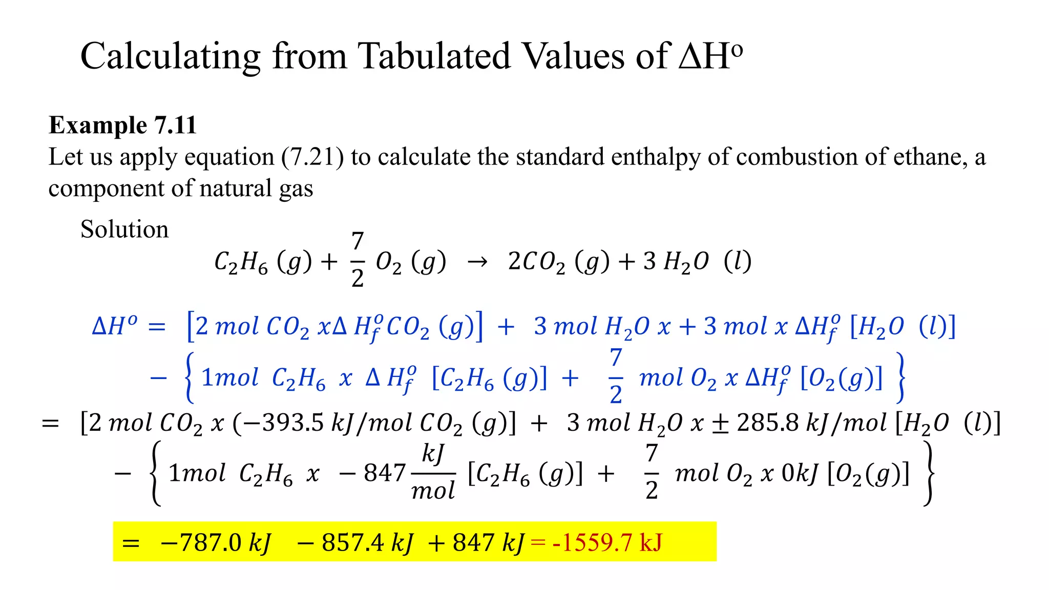 Calculating from Tabulated Values of ∆Ho
Example 7.11
Let us apply equation (7.21) to calculate the standard enthalpy of combustion of ethane, a
component of natural gas
Solution
𝐶2 𝐻6 𝑔 +
7
2
𝑂2 𝑔 → 2𝐶𝑂2 𝑔 + 3 𝐻2 𝑂 𝑙
∆𝐻 𝑜 = 2 𝑚𝑜𝑙 𝐶𝑂2 𝑥∆ 𝐻𝑓
𝑜
𝐶𝑂2 𝑔 + 3 𝑚𝑜𝑙 𝐻2 𝑂 𝑥 + 3 𝑚𝑜𝑙 𝑥 ∆𝐻𝑓
𝑜
𝐻2 𝑂 𝑙
− 1𝑚𝑜𝑙 𝐶2 𝐻6 𝑥 ∆ 𝐻𝑓
𝑜
𝐶2 𝐻6 (𝑔) +
7
2
𝑚𝑜𝑙 𝑂2 𝑥 ∆𝐻𝑓
𝑜
𝑂2(𝑔)
= 2 𝑚𝑜𝑙 𝐶𝑂2 𝑥 (−393.5 𝑘𝐽/𝑚𝑜𝑙 𝐶𝑂2 𝑔 + 3 𝑚𝑜𝑙 𝐻2 𝑂 𝑥 ± 285.8 𝑘𝐽/𝑚𝑜𝑙 𝐻2 𝑂 𝑙
− 1𝑚𝑜𝑙 𝐶2 𝐻6 𝑥 − 847
𝑘𝐽
𝑚𝑜𝑙
𝐶2 𝐻6 𝑔 +
7
2
𝑚𝑜𝑙 𝑂2 𝑥 0𝑘𝐽 𝑂2(𝑔)
= −787.0 𝑘𝐽 − 857.4 𝑘𝐽 + 847 𝑘𝐽 = -1559.7 kJ
 