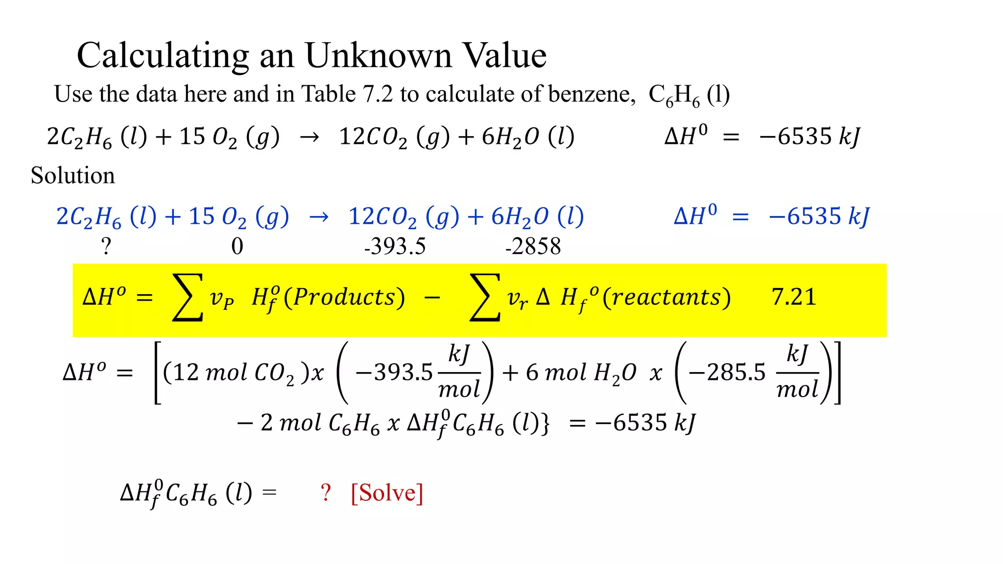 Calculating an Unknown Value
Use the data here and in Table 7.2 to calculate of benzene, C6H6 (l)
2𝐶2 𝐻6 𝑙 + 15 𝑂2 𝑔 → 12𝐶𝑂2 𝑔 + 6𝐻2 𝑂 𝑙 ∆𝐻0 = −6535 𝑘𝐽
Solution
2𝐶2 𝐻6 𝑙 + 15 𝑂2 𝑔 → 12𝐶𝑂2 𝑔 + 6𝐻2 𝑂 𝑙 ∆𝐻0
= −6535 𝑘𝐽
? 0 -393.5 -2858
∆𝐻 𝑜
= 𝑣 𝑃 𝐻𝑓
𝑜
(𝑃𝑟𝑜𝑑𝑢𝑐𝑡𝑠) − 𝑣𝑟 ∆ 𝐻 𝑓
𝑜
(𝑟𝑒𝑎𝑐𝑡𝑎𝑛𝑡𝑠) 7.21
∆𝐻 𝑜
= 12 𝑚𝑜𝑙 𝐶𝑂2 𝑥 −393.5
𝑘𝐽
𝑚𝑜𝑙
+ 6 𝑚𝑜𝑙 𝐻2 𝑂 𝑥 −285.5
𝑘𝐽
𝑚𝑜𝑙
− 2 𝑚𝑜𝑙 𝐶6 𝐻6 𝑥 ∆𝐻𝑓
0
𝐶6 𝐻6 𝑙 } = −6535 𝑘𝐽
∆𝐻𝑓
0
𝐶6 𝐻6 𝑙 = ? [Solve]
 