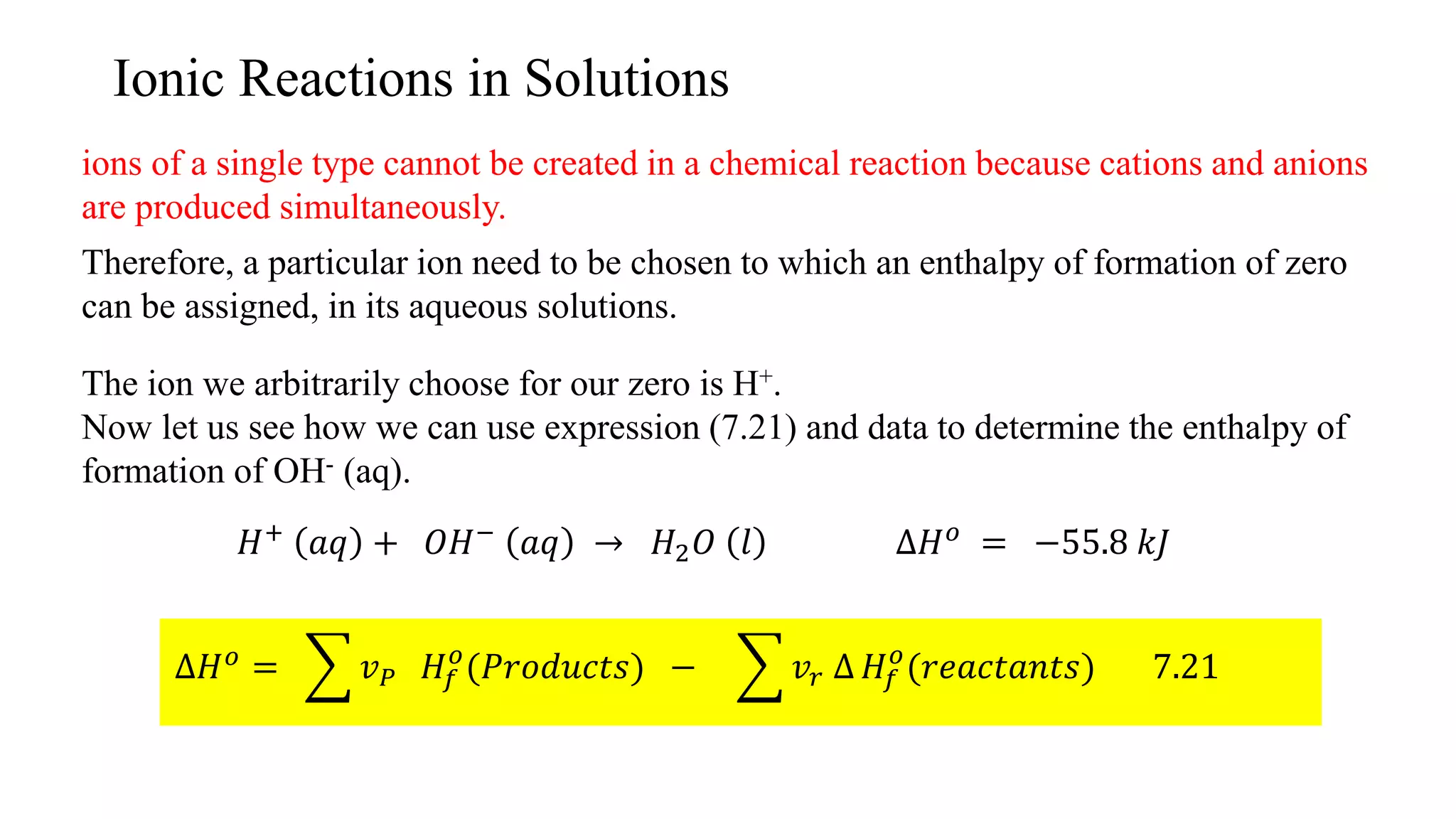 Ionic Reactions in Solutions
ions of a single type cannot be created in a chemical reaction because cations and anions
are produced simultaneously.
Therefore, a particular ion need to be chosen to which an enthalpy of formation of zero
can be assigned, in its aqueous solutions.
The ion we arbitrarily choose for our zero is H+.
Now let us see how we can use expression (7.21) and data to determine the enthalpy of
formation of OH- (aq).
𝐻+
𝑎𝑞 + 𝑂𝐻−
𝑎𝑞 → 𝐻2 𝑂 𝑙 ∆𝐻 𝑜
= −55.8 𝑘𝐽
∆𝐻 𝑜 = 𝑣 𝑃 𝐻𝑓
𝑜
(𝑃𝑟𝑜𝑑𝑢𝑐𝑡𝑠) − 𝑣𝑟 ∆ 𝐻𝑓
𝑜
(𝑟𝑒𝑎𝑐𝑡𝑎𝑛𝑡𝑠) 7.21
 