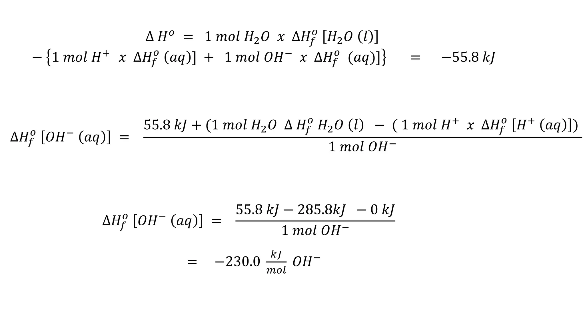 ∆ 𝐻 𝑜 = 1 𝑚𝑜𝑙 𝐻2 𝑂 𝑥 ∆𝐻𝑓
𝑜
𝐻2 𝑂 𝑙
− 1 𝑚𝑜𝑙 𝐻+
𝑥 ∆𝐻𝑓
𝑜
𝑎𝑞 ] + 1 𝑚𝑜𝑙 𝑂𝐻−
𝑥 ∆𝐻𝑓
𝑜
(𝑎𝑞)] = −55.8 𝑘𝐽
∆𝐻𝑓
𝑜
𝑂𝐻− 𝑎𝑞 =
55.8 𝑘𝐽 + (1 𝑚𝑜𝑙 𝐻2 𝑂 ∆ 𝐻𝑓
𝑜
𝐻2 𝑂 𝑙 − ( 1 𝑚𝑜𝑙 𝐻+
𝑥 ∆𝐻𝑓
𝑜
𝐻+
𝑎𝑞 )
1 𝑚𝑜𝑙 𝑂𝐻−
∆𝐻𝑓
𝑜
𝑂𝐻− 𝑎𝑞 =
55.8 𝑘𝐽 − 285.8𝑘𝐽 − 0 𝑘𝐽
1 𝑚𝑜𝑙 𝑂𝐻−
= −230.0
𝑘𝐽
𝑚𝑜𝑙
𝑂𝐻−
 