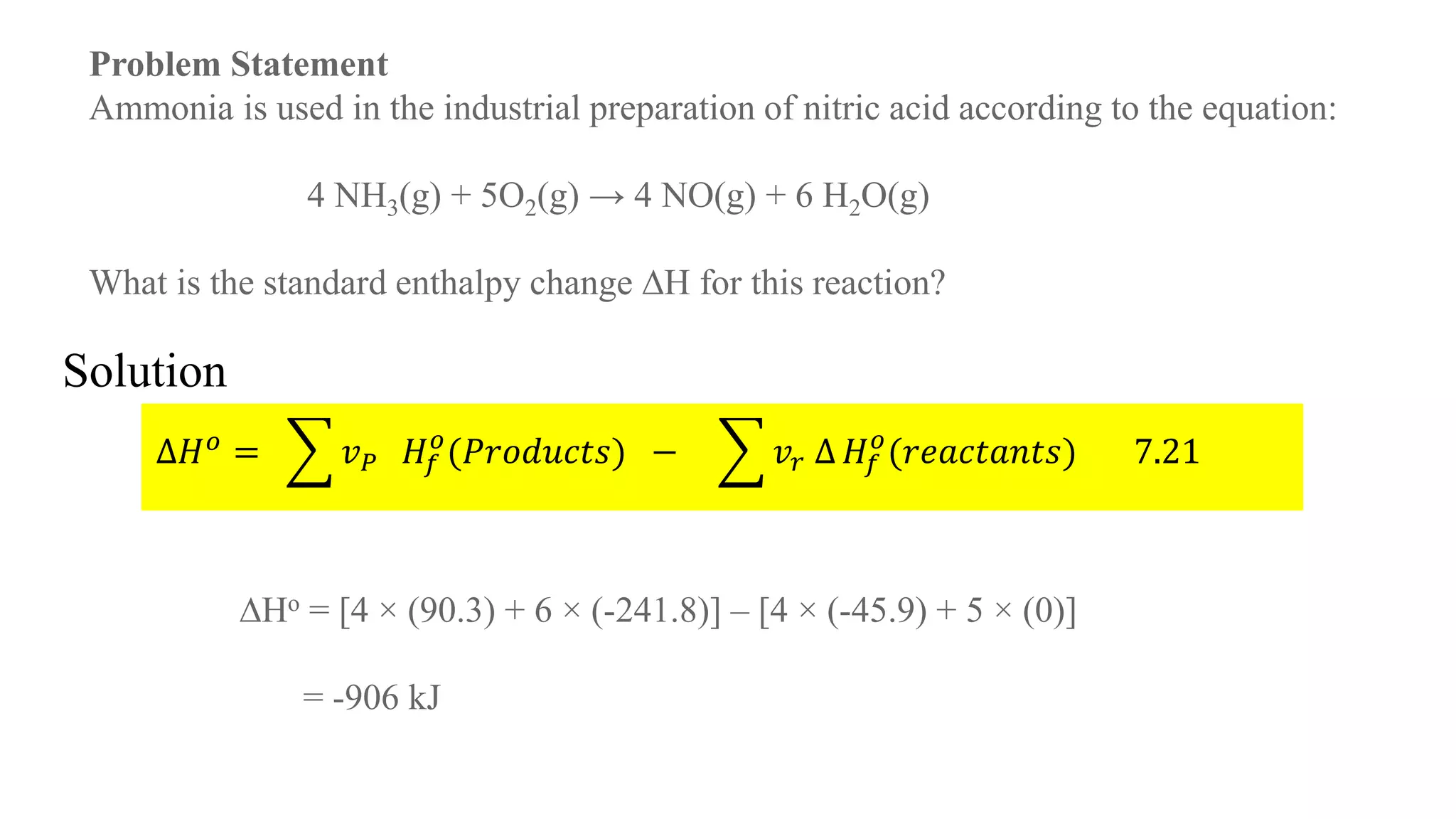 Problem Statement
Ammonia is used in the industrial preparation of nitric acid according to the equation:
4 NH3(g) + 5O2(g) → 4 NO(g) + 6 H2O(g)
What is the standard enthalpy change ∆H for this reaction?
∆𝐻 𝑜 = 𝑣 𝑃 𝐻𝑓
𝑜
(𝑃𝑟𝑜𝑑𝑢𝑐𝑡𝑠) − 𝑣𝑟 ∆ 𝐻𝑓
𝑜
(𝑟𝑒𝑎𝑐𝑡𝑎𝑛𝑡𝑠) 7.21
∆Ho = [4 × (90.3) + 6 × (-241.8)] – [4 × (-45.9) + 5 × (0)]
= -906 kJ
Solution
 