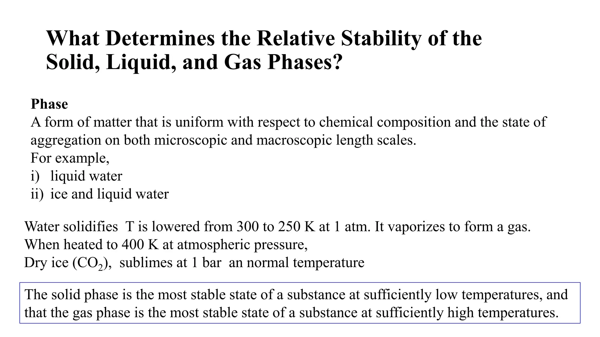 What Determines the Relative Stability of the
Solid, Liquid, and Gas Phases?
Phase
A form of matter that is uniform with respect to chemical composition and the state of
aggregation on both microscopic and macroscopic length scales.
For example,
i) liquid water
ii) ice and liquid water
Water solidifies T is lowered from 300 to 250 K at 1 atm. It vaporizes to form a gas.
When heated to 400 K at atmospheric pressure,
Dry ice (CO2), sublimes at 1 bar an normal temperature
The solid phase is the most stable state of a substance at sufficiently low temperatures, and
that the gas phase is the most stable state of a substance at sufficiently high temperatures.
 