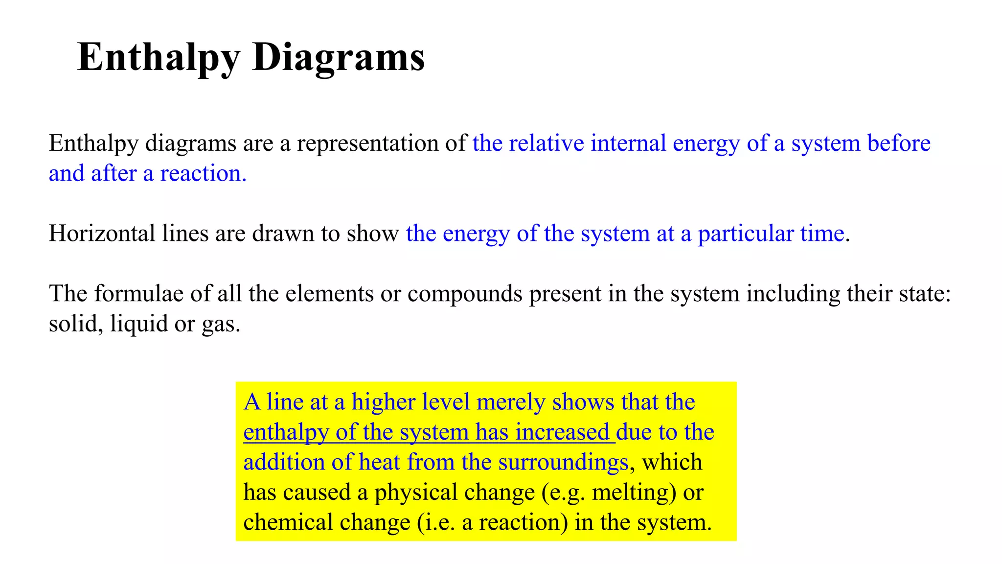 Enthalpy Diagrams
Enthalpy diagrams are a representation of the relative internal energy of a system before
and after a reaction.
Horizontal lines are drawn to show the energy of the system at a particular time.
The formulae of all the elements or compounds present in the system including their state:
solid, liquid or gas.
A line at a higher level merely shows that the
enthalpy of the system has increased due to the
addition of heat from the surroundings, which
has caused a physical change (e.g. melting) or
chemical change (i.e. a reaction) in the system.
 