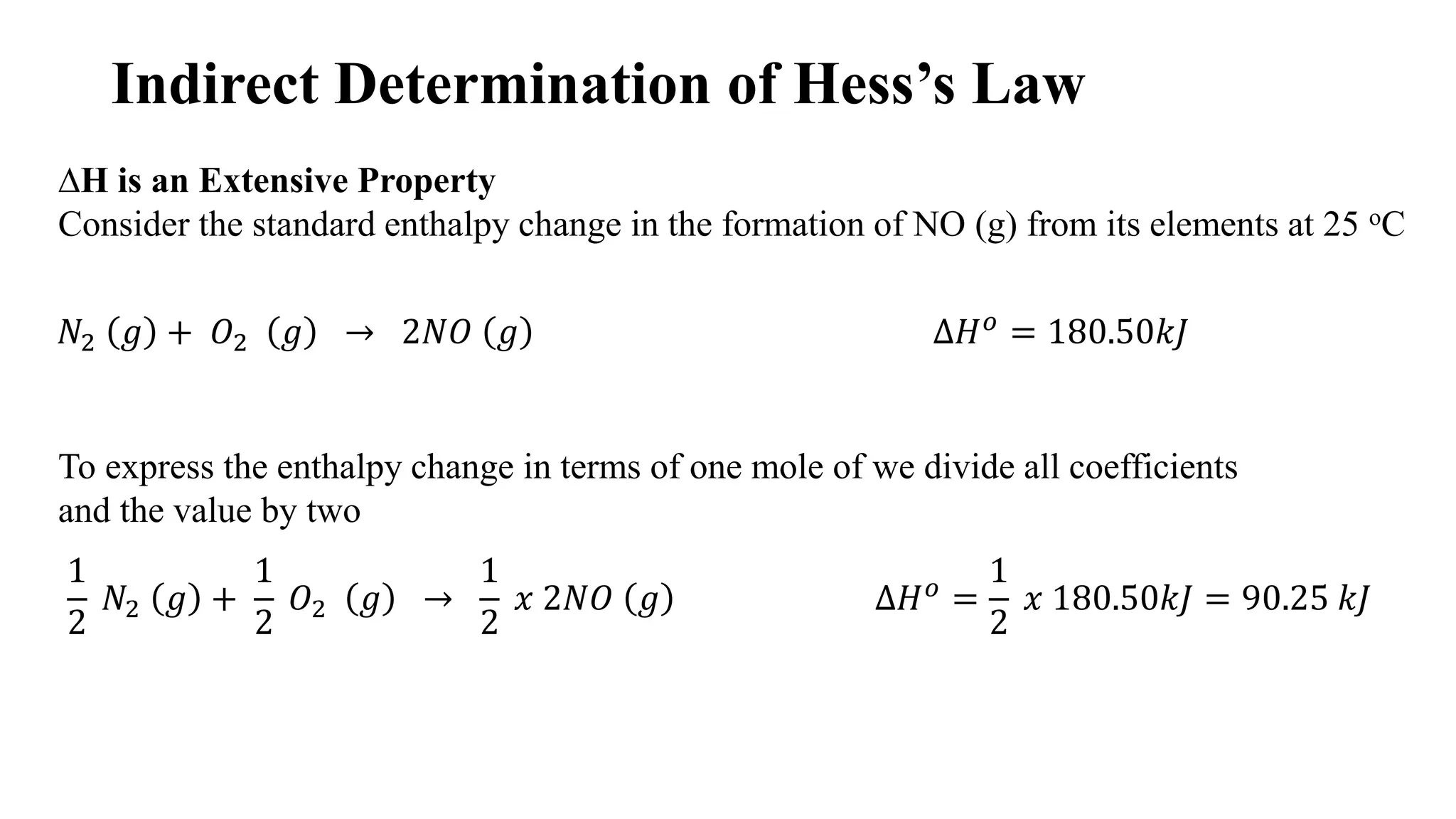 Indirect Determination of Hess’s Law
∆H is an Extensive Property
Consider the standard enthalpy change in the formation of NO (g) from its elements at 25 oC
𝑁2 𝑔 + 𝑂2 𝑔 → 2𝑁𝑂 𝑔 ∆𝐻 𝑜 = 180.50𝑘𝐽
To express the enthalpy change in terms of one mole of we divide all coefficients
and the value by two
1
2
𝑁2 𝑔 +
1
2
𝑂2 𝑔 →
1
2
𝑥 2𝑁𝑂 𝑔 ∆𝐻 𝑜 =
1
2
𝑥 180.50𝑘𝐽 = 90.25 𝑘𝐽
 