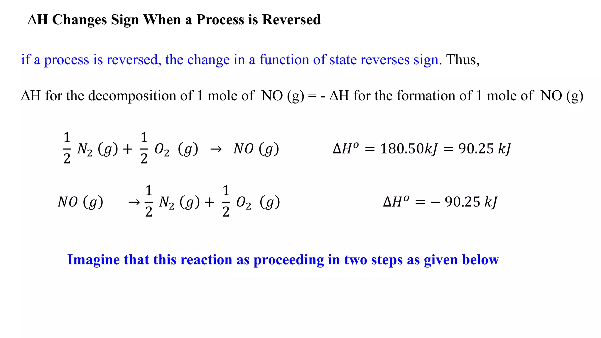 ∆H Changes Sign When a Process is Reversed
if a process is reversed, the change in a function of state reverses sign. Thus,
∆H for the decomposition of 1 mole of NO (g) = - ∆H for the formation of 1 mole of NO (g)
𝑁𝑂 𝑔 →
1
2
𝑁2 𝑔 +
1
2
𝑂2 𝑔 ∆𝐻 𝑜 = − 90.25 𝑘𝐽
Imagine that this reaction as proceeding in two steps as given below
1
2
𝑁2 𝑔 +
1
2
𝑂2 𝑔 → 𝑁𝑂 𝑔 ∆𝐻 𝑜 = 180.50𝑘𝐽 = 90.25 𝑘𝐽
 