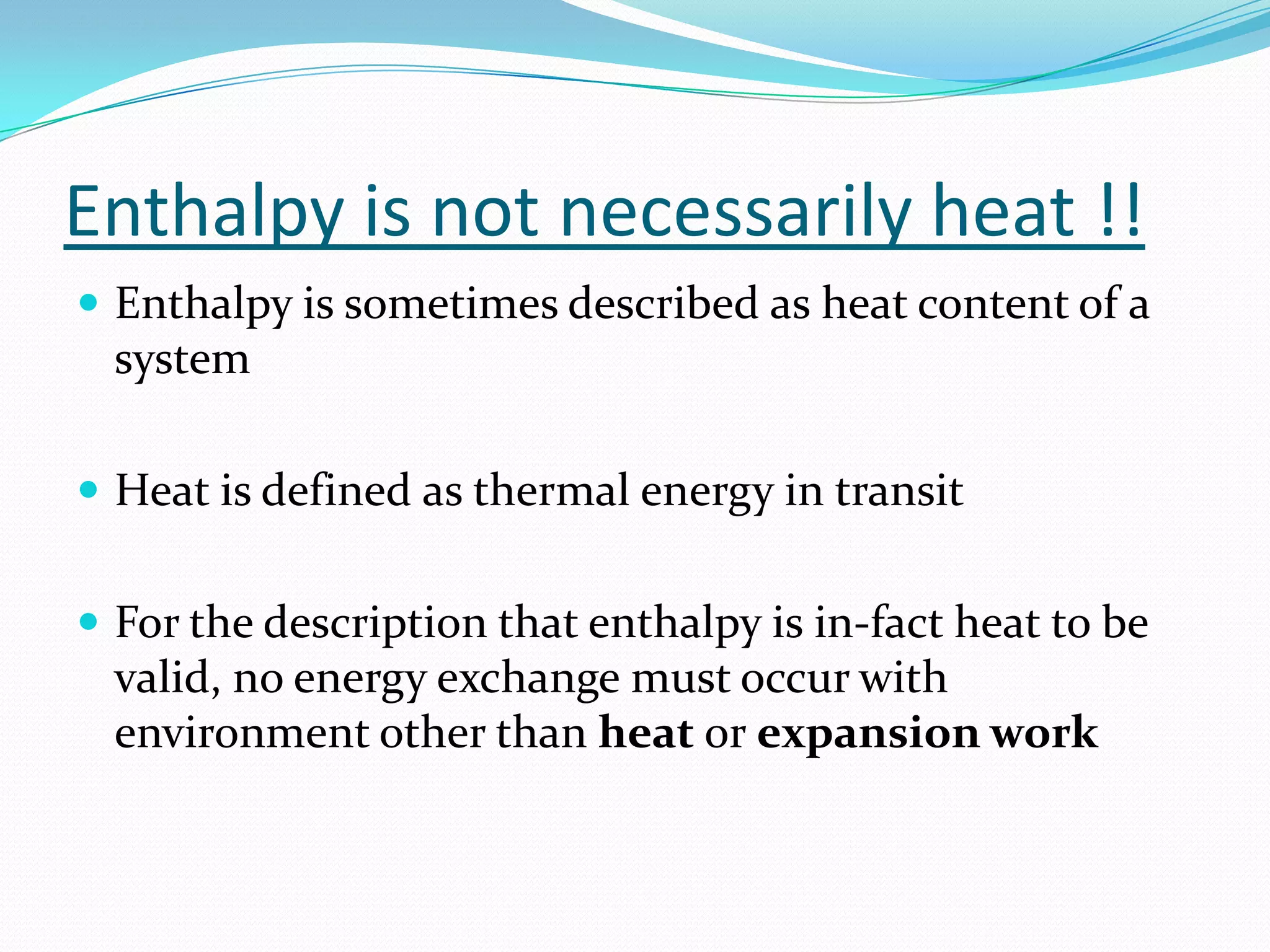 Enthalpy is not necessarily heat !!
 Enthalpy is sometimes described as heat content of a
  system

 Heat is defined as thermal energy in transit


 For the description that enthalpy is in-fact heat to be
  valid, no energy exchange must occur with
  environment other than heat or expansion work
 