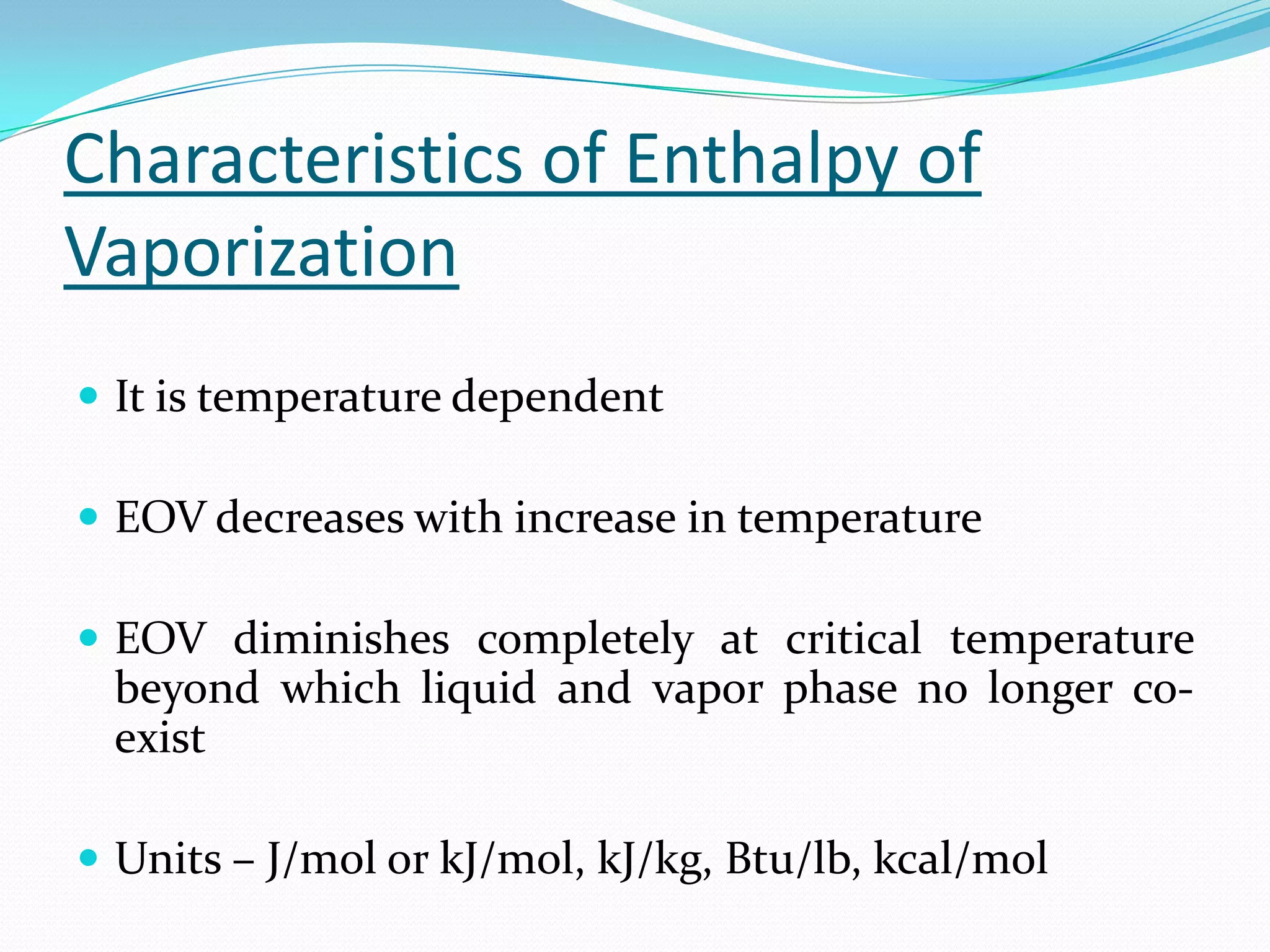 Characteristics of Enthalpy of
Vaporization
 It is temperature dependent

 EOV decreases with increase in temperature

 EOV diminishes completely at critical temperature
 beyond which liquid and vapor phase no longer co-
 exist

 Units – J/mol or kJ/mol, kJ/kg, Btu/lb, kcal/mol
 
