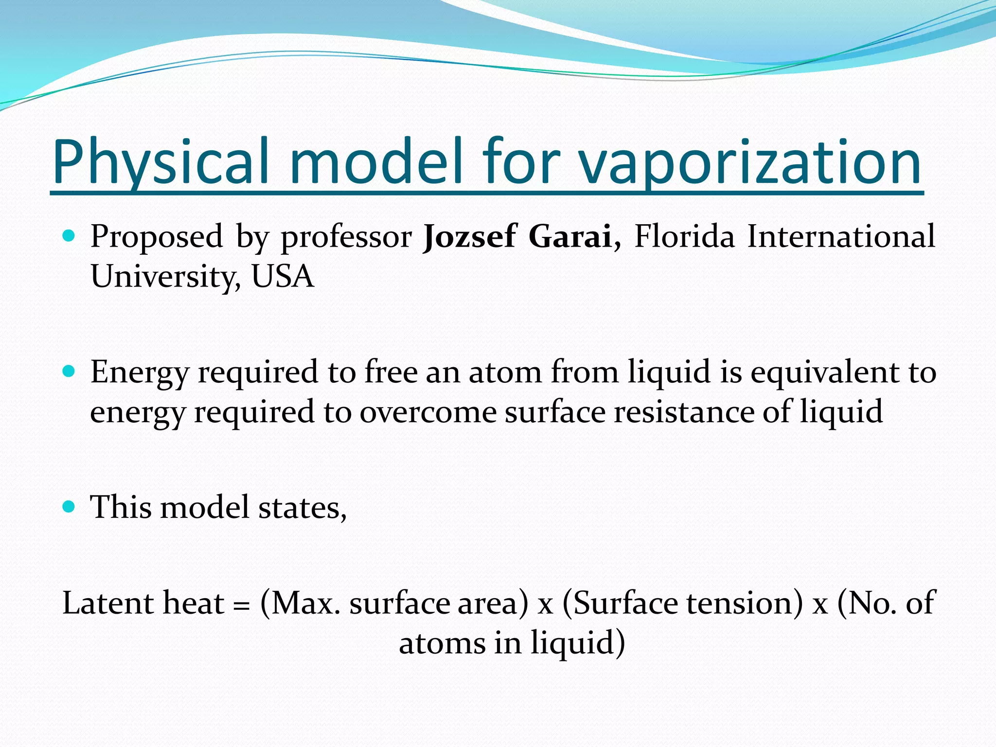 Physical model for vaporization
 Proposed by professor Jozsef Garai, Florida International
  University, USA

 Energy required to free an atom from liquid is equivalent to
  energy required to overcome surface resistance of liquid

 This model states,


Latent heat = (Max. surface area) x (Surface tension) x (No. of
                       atoms in liquid)
 