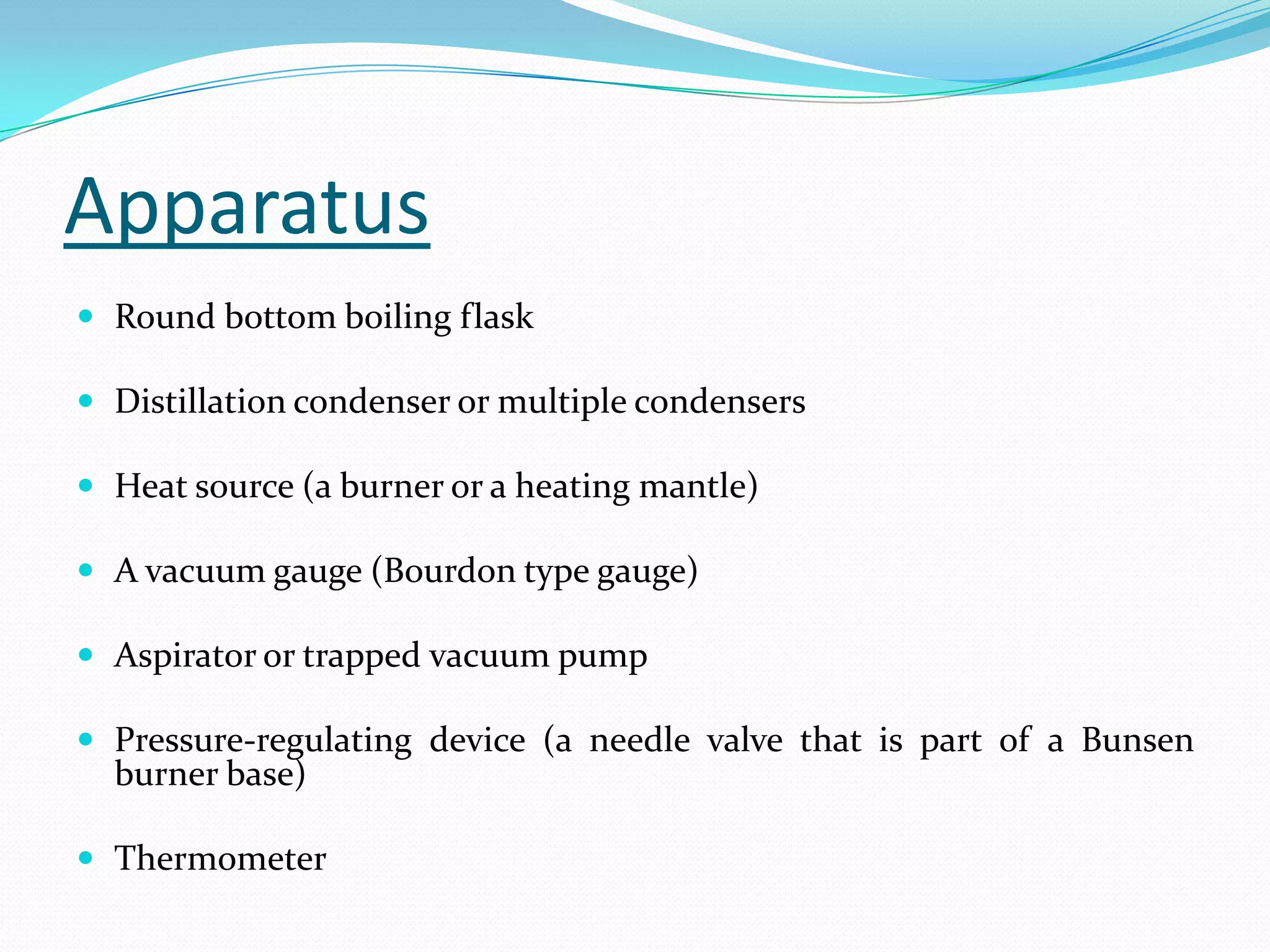Apparatus
 Round bottom boiling flask

 Distillation condenser or multiple condensers

 Heat source (a burner or a heating mantle)

 A vacuum gauge (Bourdon type gauge)

 Aspirator or trapped vacuum pump

 Pressure-regulating device (a needle valve that is part of a Bunsen
  burner base)

 Thermometer
 