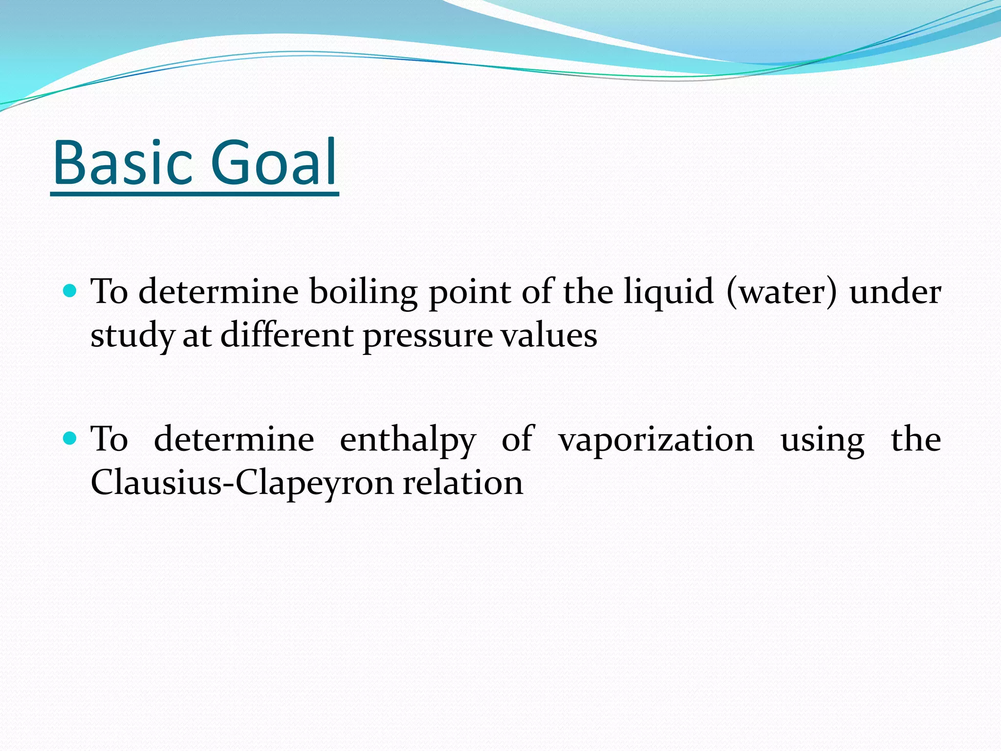 Basic Goal
 To determine boiling point of the liquid (water) under
 study at different pressure values

 To determine enthalpy of vaporization using the
 Clausius-Clapeyron relation
 
