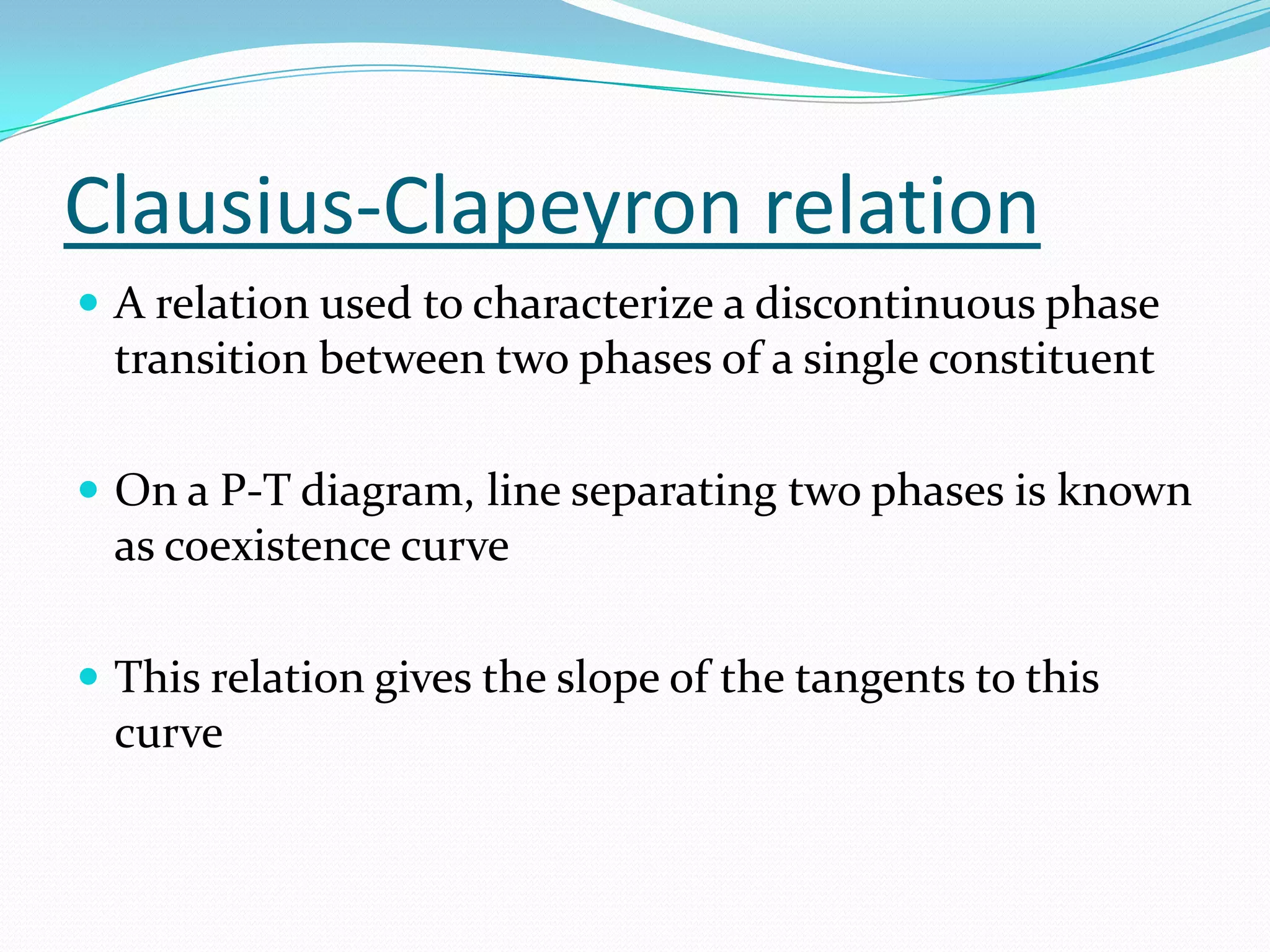 Clausius-Clapeyron relation
 A relation used to characterize a discontinuous phase
  transition between two phases of a single constituent

 On a P-T diagram, line separating two phases is known
  as coexistence curve

 This relation gives the slope of the tangents to this
  curve
 