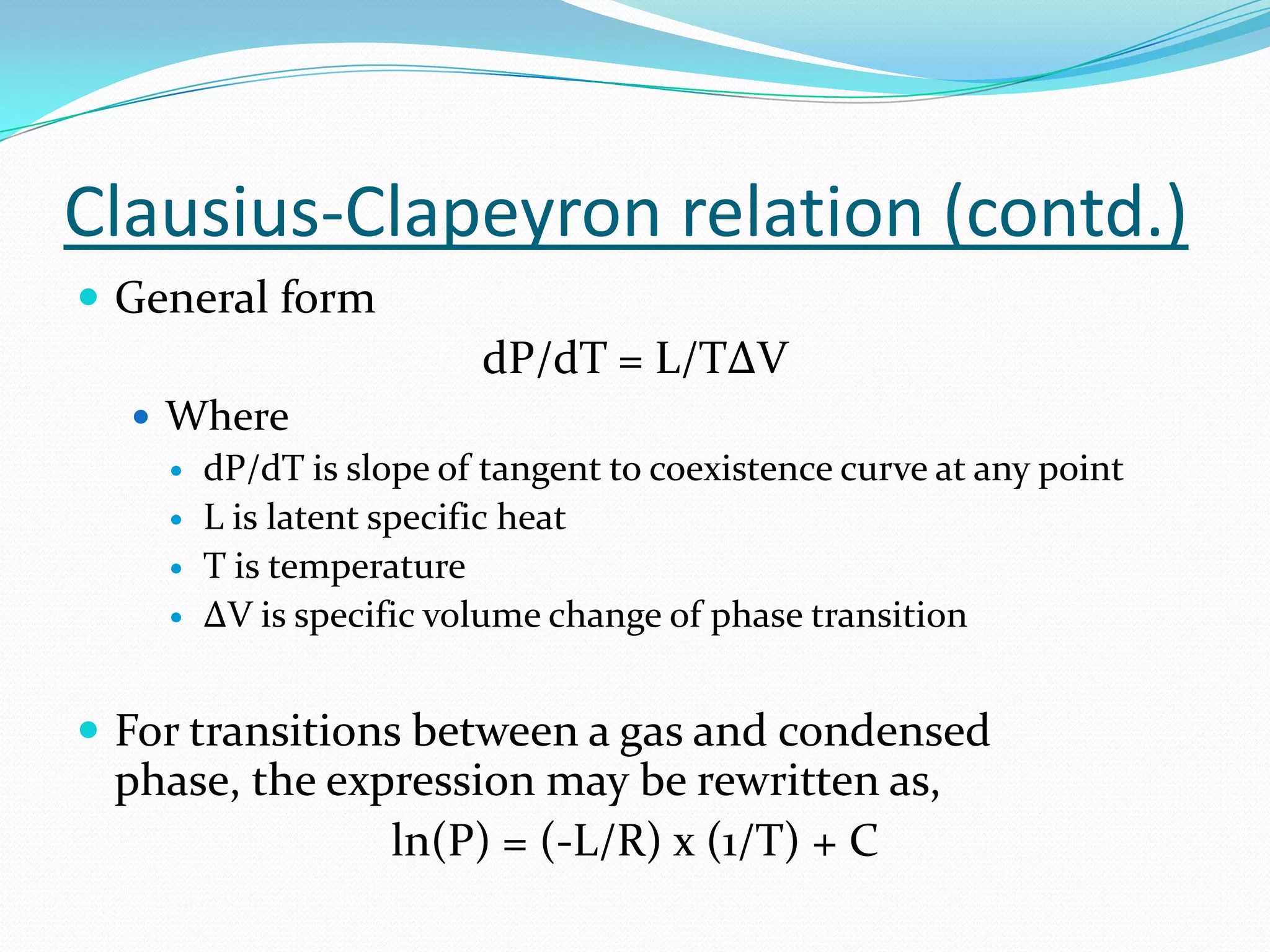 Clausius-Clapeyron relation (contd.)
 General form
                        dP/dT = L/TΔV
   Where
     dP/dT is slope of tangent to coexistence curve at any point
     L is latent specific heat
     T is temperature
     ΔV is specific volume change of phase transition



 For transitions between a gas and condensed
 phase, the expression may be rewritten as,
               ln(P) = (-L/R) x (1/T) + C
 