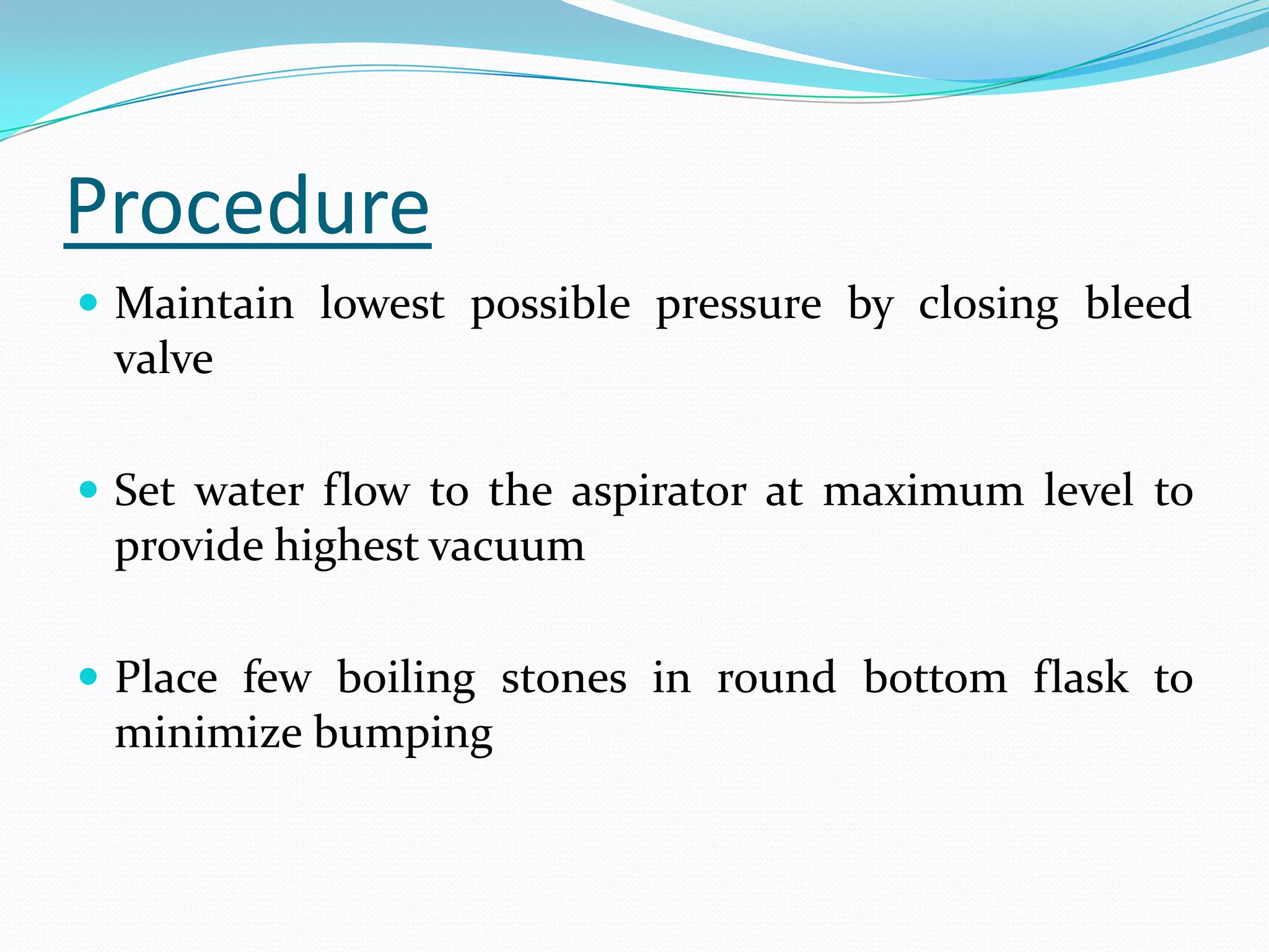 Procedure
 Maintain lowest possible pressure by closing bleed
 valve

 Set water flow to the aspirator at maximum level to
 provide highest vacuum

 Place few boiling stones in round bottom flask to
 minimize bumping
 