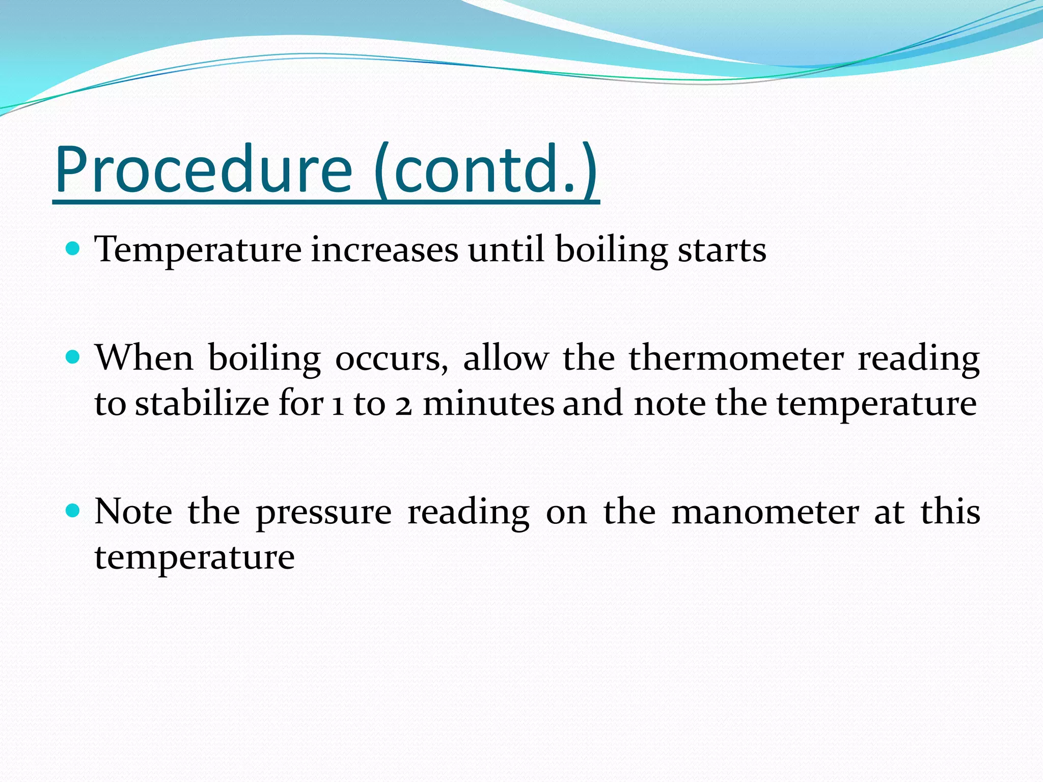 Procedure (contd.)
 Temperature increases until boiling starts


 When boiling occurs, allow the thermometer reading
 to stabilize for 1 to 2 minutes and note the temperature

 Note the pressure reading on the manometer at this
 temperature
 