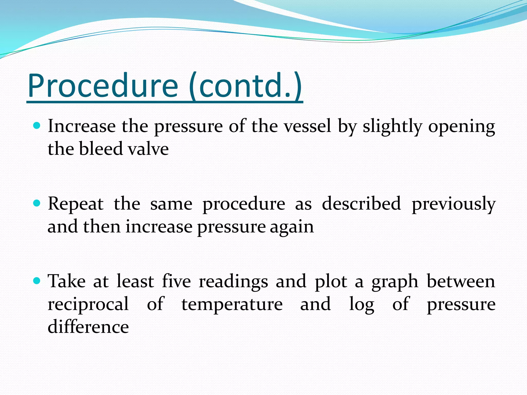 Procedure (contd.)
 Increase the pressure of the vessel by slightly opening
 the bleed valve

 Repeat the same procedure as described previously
 and then increase pressure again

 Take at least five readings and plot a graph between
 reciprocal of temperature and log of pressure
 difference
 
