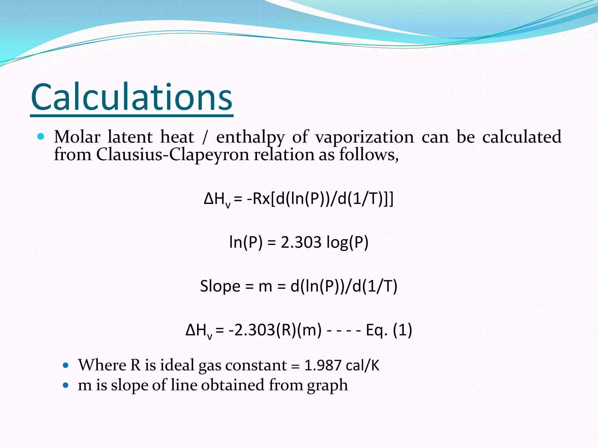 Calculations
 Molar latent heat / enthalpy of vaporization can be calculated
  from Clausius-Clapeyron relation as follows,

                       ΔHv = -Rx[d(ln(P))/d(1/T)]]

                          ln(P) = 2.303 log(P)

                      Slope = m = d(ln(P))/d(1/T)

                    ΔHv = -2.303(R)(m) - - - - Eq. (1)
    Where R is ideal gas constant = 1.987 cal/K
    m is slope of line obtained from graph
 