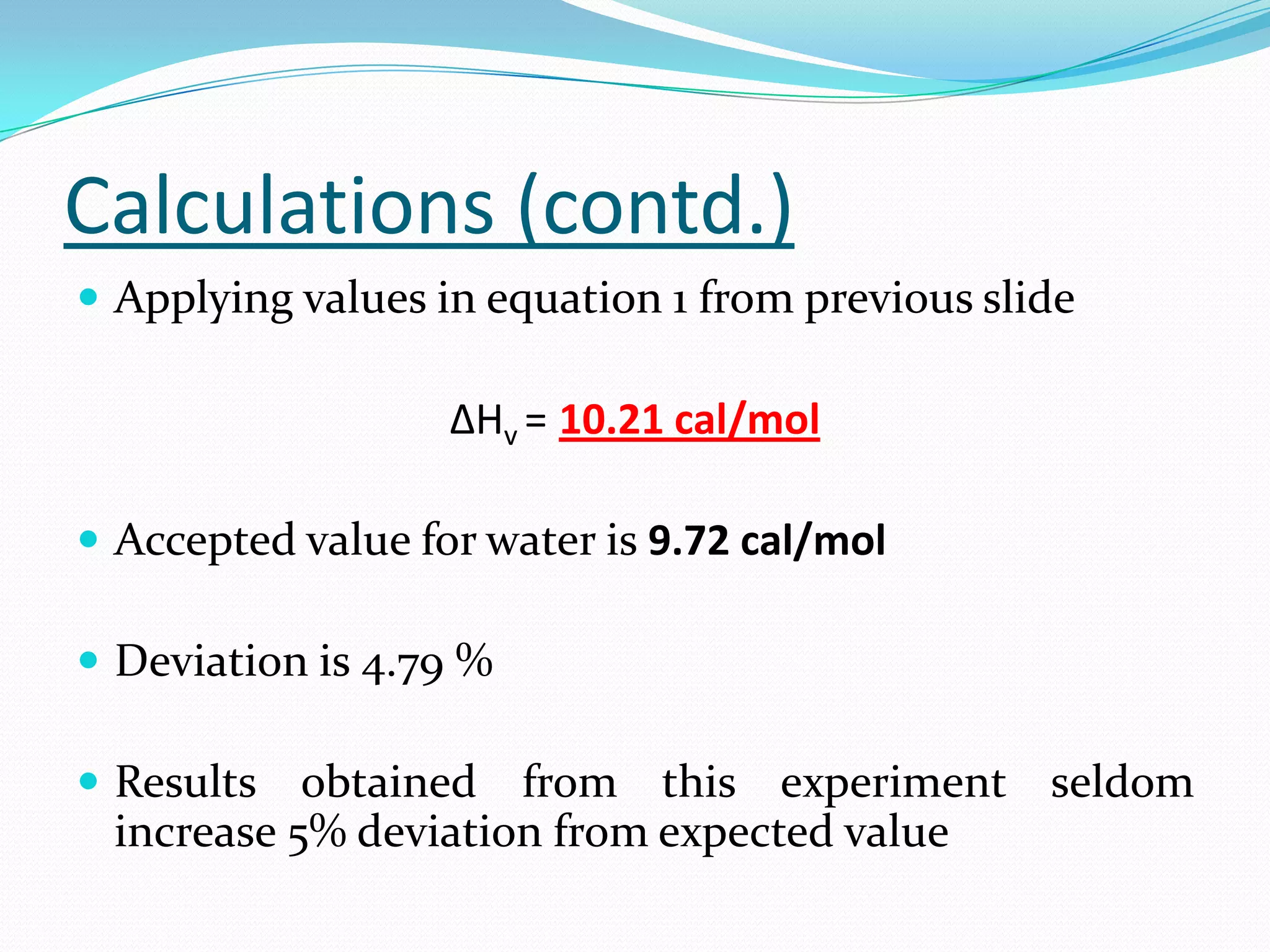 Calculations (contd.)
 Applying values in equation 1 from previous slide

                   ΔHv = 10.21 cal/mol

 Accepted value for water is 9.72 cal/mol

 Deviation is 4.79 %

 Results  obtained from this experiment seldom
 increase 5% deviation from expected value
 