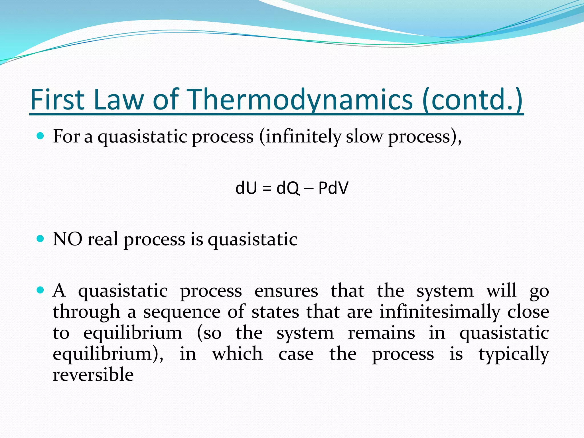 First Law of Thermodynamics (contd.)
 For a quasistatic process (infinitely slow process),

                         dU = dQ – PdV

 NO real process is quasistatic

 A quasistatic process ensures that the system will go
  through a sequence of states that are infinitesimally close
  to equilibrium (so the system remains in quasistatic
  equilibrium), in which case the process is typically
  reversible
 
