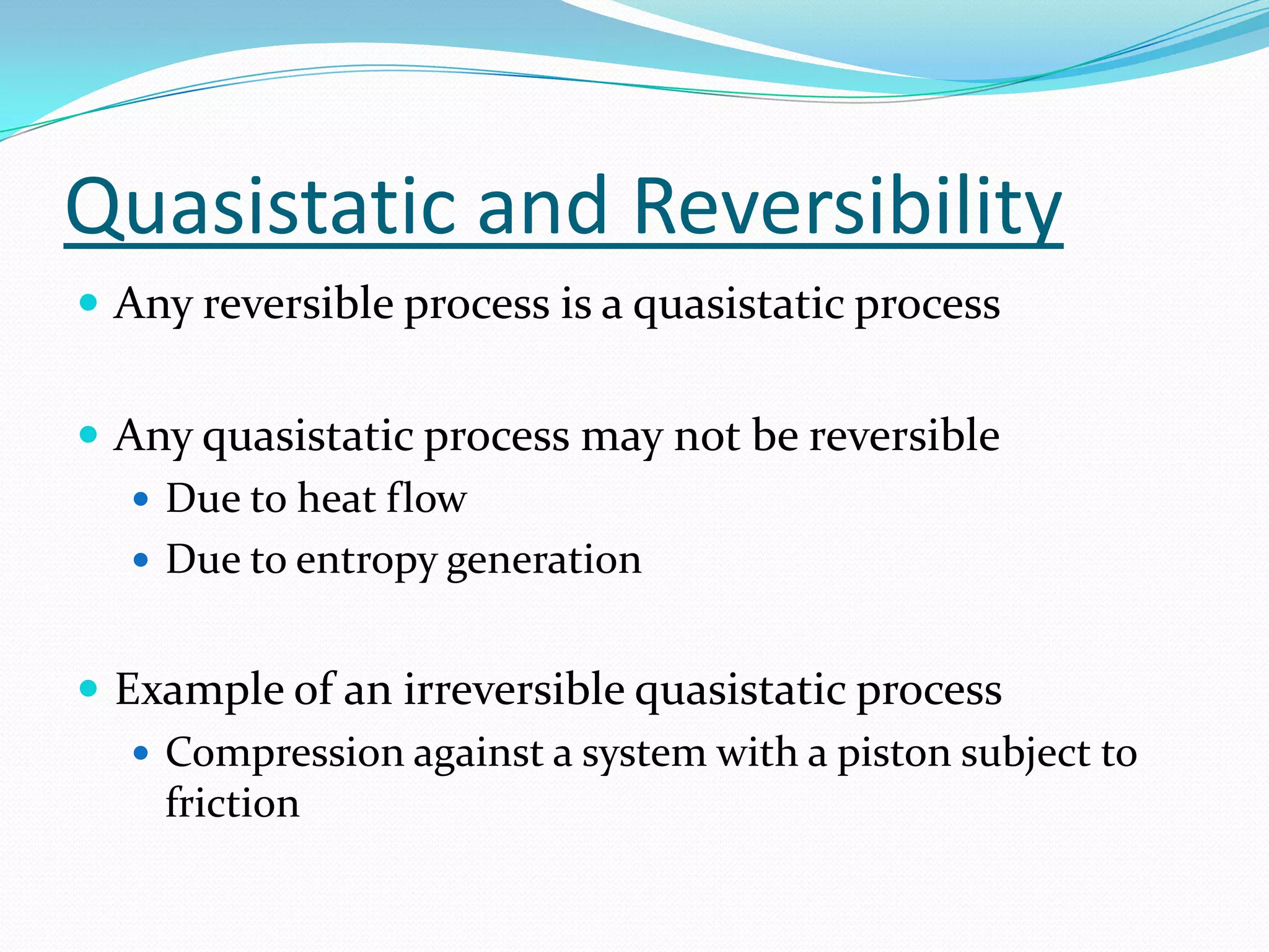 Quasistatic and Reversibility
 Any reversible process is a quasistatic process


 Any quasistatic process may not be reversible
    Due to heat flow
    Due to entropy generation


 Example of an irreversible quasistatic process
    Compression against a system with a piston subject to
     friction
 