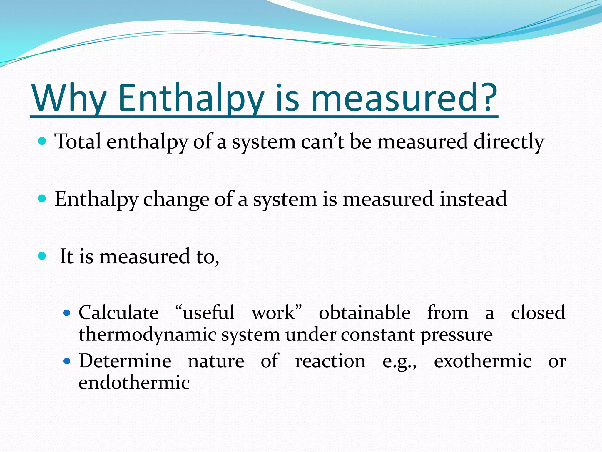 Why Enthalpy is measured?
 Total enthalpy of a system can’t be measured directly

 Enthalpy change of a system is measured instead

 It is measured to,

   Calculate “useful work” obtainable from a closed
    thermodynamic system under constant pressure
   Determine nature of reaction e.g., exothermic or
    endothermic
 