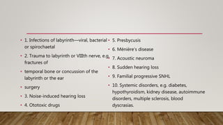 • 1. Infections of labyrinth—viral, bacterial
or spirochaetal
• 2. Trauma to labyrinth or VIIIth nerve, e.g.
fractures of
• temporal bone or concussion of the
labyrinth or the ear
• surgery
• 3. Noise-induced hearing loss
• 4. Ototoxic drugs
• 5. Presbycusis
• 6. Ménière’s disease
• 7. Acoustic neuroma
• 8. Sudden hearing loss
• 9. Familial progressive SNHL
• 10. Systemic disorders, e.g. diabetes,
hypothyroidism, kidney disease, autoimmune
disorders, multiple sclerosis, blood
dyscrasias.
 