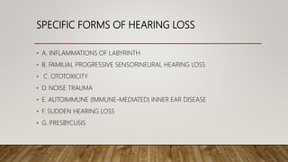 SPECIFIC FORMS OF HEARING LOSS
• A. INFLAMMATIONS OF LABYRINTH
• B. FAMILIAL PROGRESSIVE SENSORINEURAL HEARING LOSS
• C. OTOTOXICITY
• D. NOISE TRAUMA
• E. AUTOIMMUNE (IMMUNE-MEDIATED) INNER EAR DISEASE
• F. SUDDEN HEARING LOSS
• G. PRESBYCUSIS
 