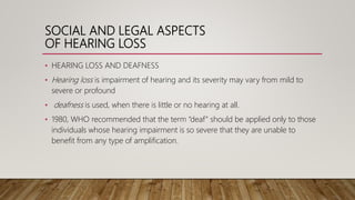 SOCIAL AND LEGAL ASPECTS
OF HEARING LOSS
• HEARING LOSS AND DEAFNESS
• Hearing loss is impairment of hearing and its severity may vary from mild to
severe or profound
• deafness is used, when there is little or no hearing at all.
• 1980, WHO recommended that the term “deaf” should be applied only to those
individuals whose hearing impairment is so severe that they are unable to
benefit from any type of amplification.
 