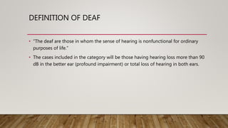 DEFINITION OF DEAF
• “The deaf are those in whom the sense of hearing is nonfunctional for ordinary
purposes of life.”
• The cases included in the category will be those having hearing loss more than 90
dB in the better ear (profound impairment) or total loss of hearing in both ears.
 